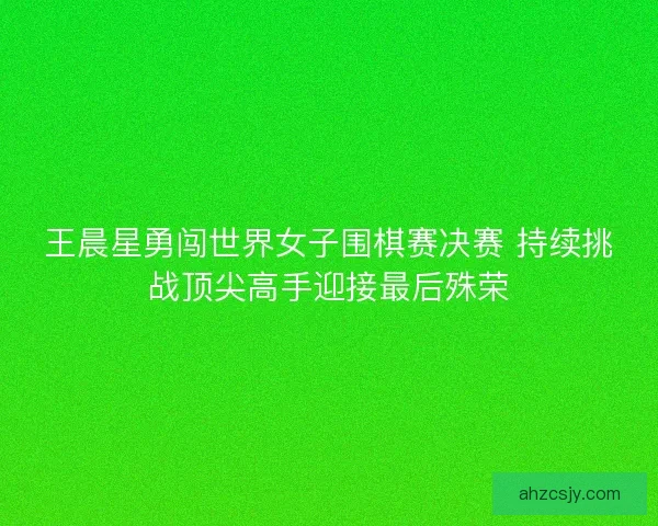 王晨星勇闯世界女子围棋赛决赛 持续挑战顶尖高手迎接最后殊荣