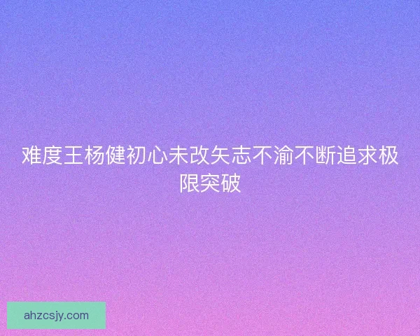 难度王杨健初心未改矢志不渝不断追求极限突破 难度王杨健初心未改矢志不渝不断追求极限突破