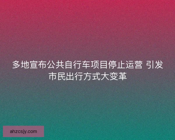 多地宣布公共自行车项目停止运营 引发市民出行方式大变革