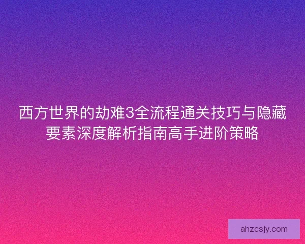 西方世界的劫难3全流程通关技巧与隐藏要素深度解析指南高手进阶策略