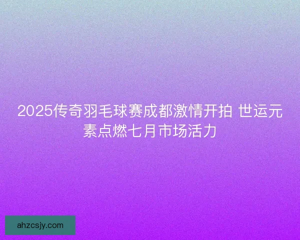 2025传奇羽毛球赛成都激情开拍 世运元素点燃七月市场活力