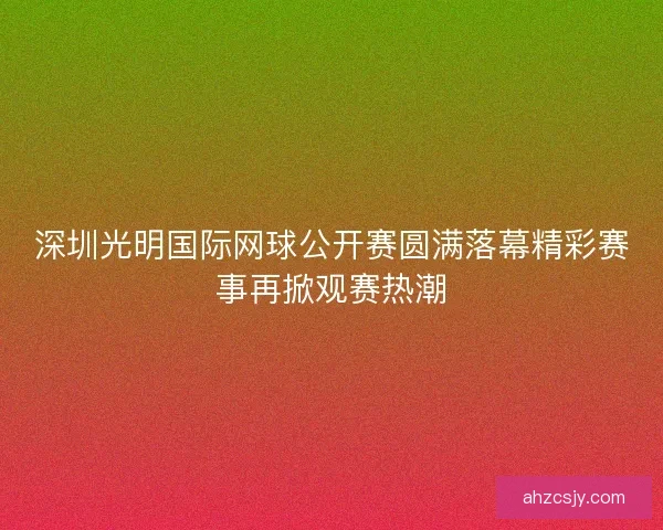 深圳光明国际网球公开赛圆满落幕精彩赛事再掀观赛热潮 深圳光明国际网球公开赛圆满落幕精彩赛事再掀观赛热潮