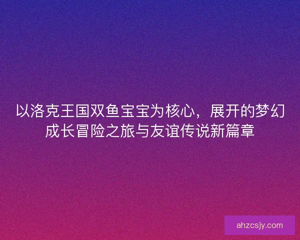 以洛克王国双鱼宝宝为核心,展开的梦幻成长冒险之旅与友谊传说新篇章 以洛克王国双鱼宝宝为核心,展开的梦幻成长冒险之旅与友谊传说新篇章