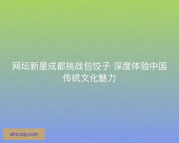 网坛新星成都挑战包饺子 深度体验中国传统文化魅力 网坛新星成都挑战包饺子 深度体验中国传统文化魅力
